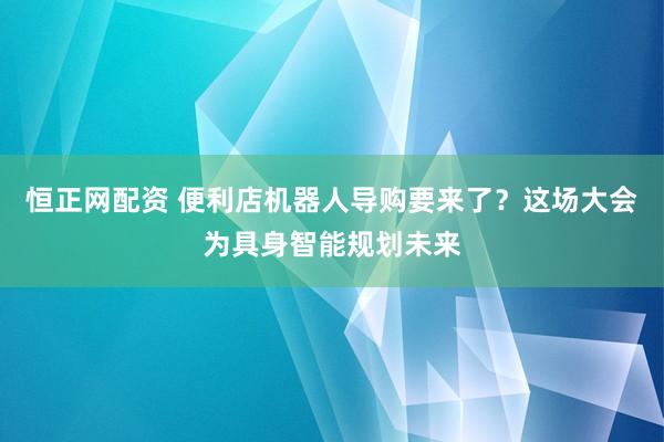 恒正网配资 便利店机器人导购要来了？这场大会为具身智能规划未来