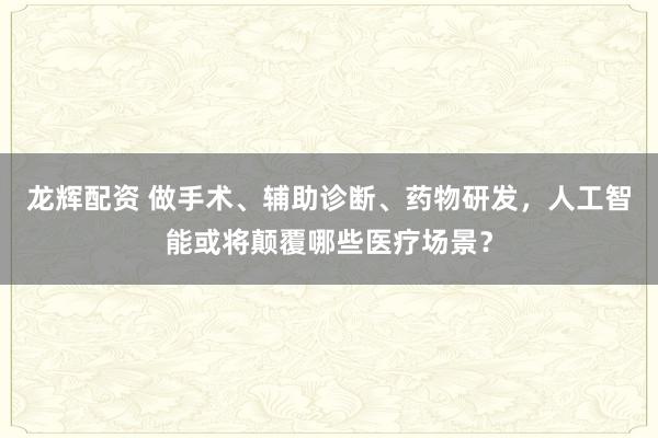 龙辉配资 做手术、辅助诊断、药物研发，人工智能或将颠覆哪些医疗场景？