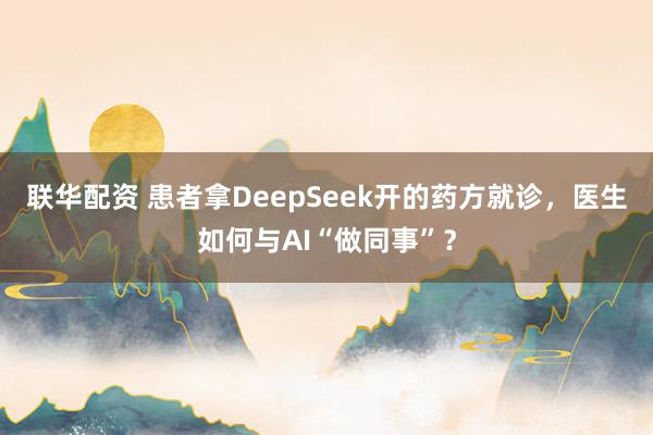 联华配资 患者拿DeepSeek开的药方就诊，医生如何与AI“做同事”？