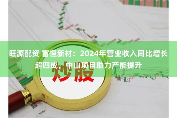 旺源配资 富恒新材：2024年营业收入同比增长超四成，中山项目助力产能提升