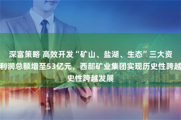 深富策略 高效开发“矿山、盐湖、生态”三大资源，利润总额增至53亿元，西部矿业集团实现历史性跨越发展