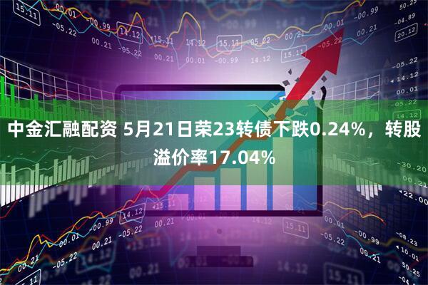 中金汇融配资 5月21日荣23转债下跌0.24%，转股溢价率17.04%