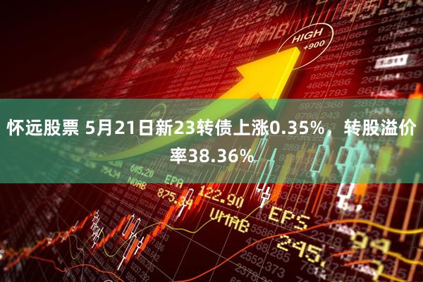 怀远股票 5月21日新23转债上涨0.35%，转股溢价率38.36%