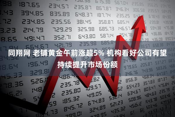 同翔网 老铺黄金午前涨超5% 机构看好公司有望持续提升市场份额