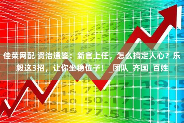 佳荣网配 资治通鉴：新官上任，怎么搞定人心？乐毅这3招，让你坐稳位子！_团队_齐国_百姓