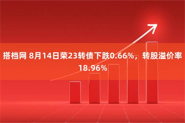搭档网 8月14日荣23转债下跌0.66%，转股溢价率18.96%