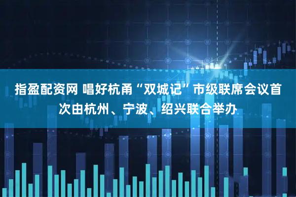 指盈配资网 唱好杭甬“双城记”市级联席会议首次由杭州、宁波、绍兴联合举办