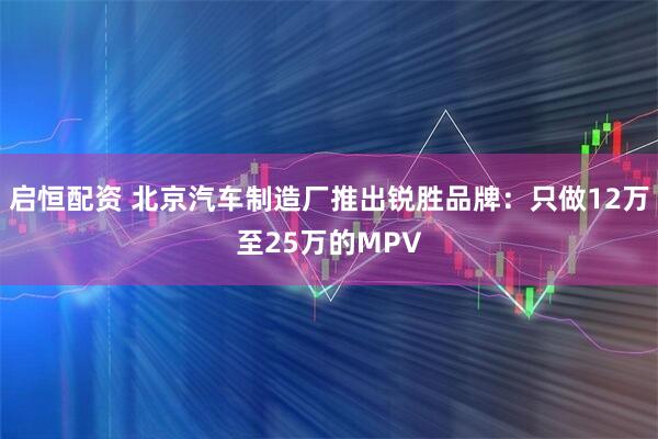 启恒配资 北京汽车制造厂推出锐胜品牌：只做12万至25万的MPV