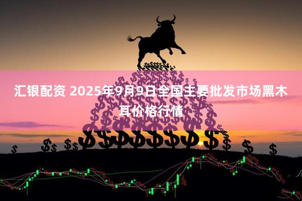 汇银配资 2025年9月9日全国主要批发市场黑木耳价格行情