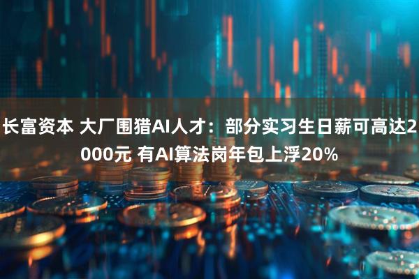 长富资本 大厂围猎AI人才：部分实习生日薪可高达2000元 有AI算法岗年包上浮20%