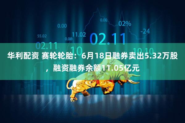 华利配资 赛轮轮胎：6月18日融券卖出5.32万股，融资融券余额11.05亿元