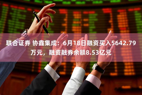 联合证券 协鑫集成：6月18日融资买入5642.79万元，融资融券余额8.53亿元